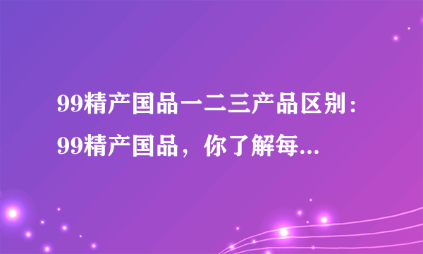 99精产国品一二三产品区别：99精产国品，你了解每个区别吗？