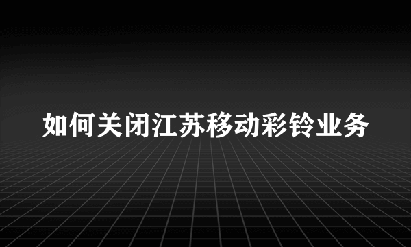 如何关闭江苏移动彩铃业务