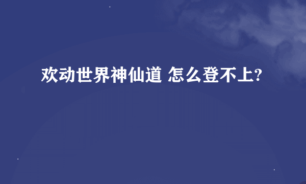 欢动世界神仙道 怎么登不上?