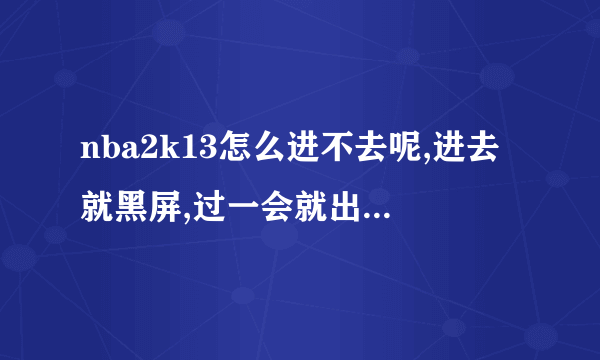 nba2k13怎么进不去呢,进去就黑屏,过一会就出来了,是怎么回事啊,我...