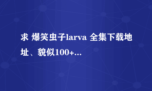 求 爆笑虫子larva 全集下载地址、貌似100+集吧、最好全部高清无水印的、谢谢了、