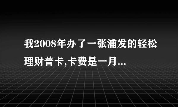 我2008年办了一张浦发的轻松理财普卡,卡费是一月一元,但从