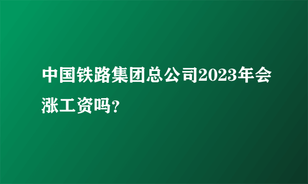 中国铁路集团总公司2023年会涨工资吗？