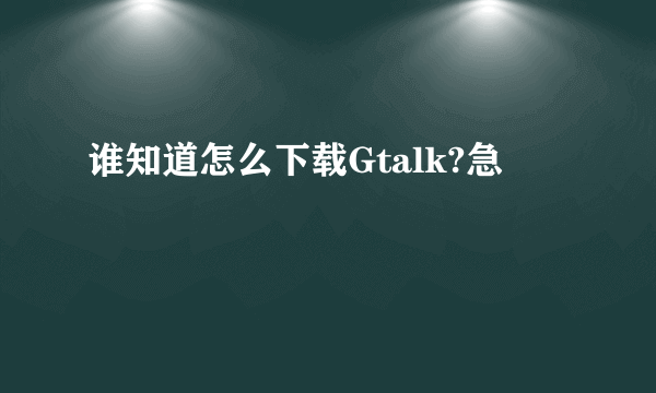 谁知道怎么下载Gtalk?急