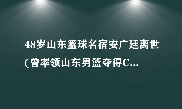 48岁山东篮球名宿安广廷离世(曾率领山东男篮夺得CBA总冠军。)