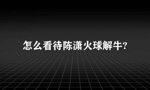 怎么看待陈潇火球解牛?