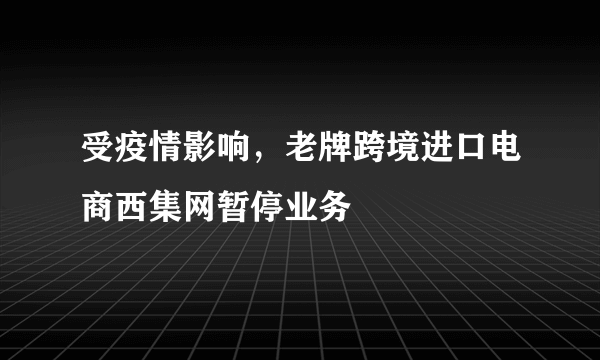 受疫情影响，老牌跨境进口电商西集网暂停业务