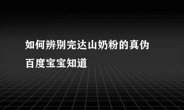 如何辨别完达山奶粉的真伪 百度宝宝知道