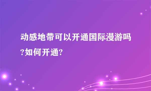 动感地带可以开通国际漫游吗?如何开通?