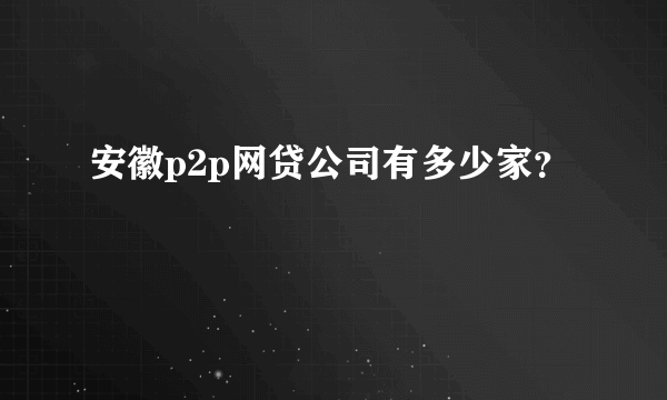 安徽p2p网贷公司有多少家？