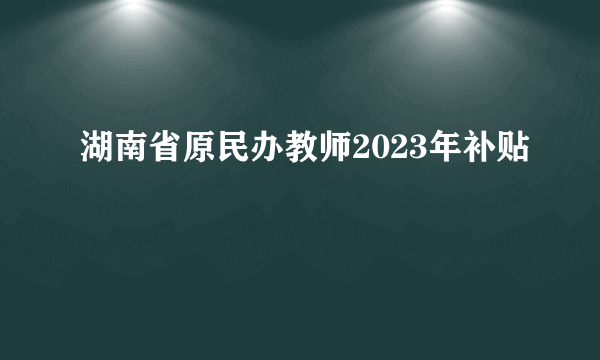 湖南省原民办教师2023年补贴