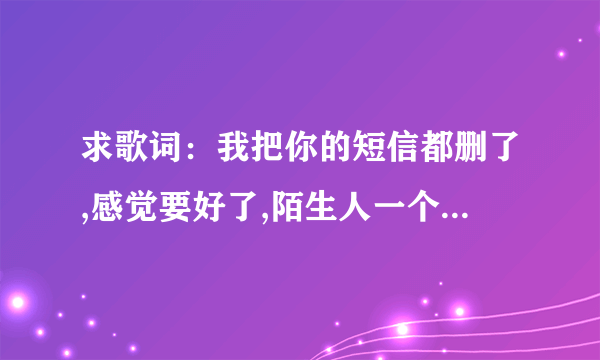 求歌词：我把你的短信都删了,感觉要好了,陌生人一个小动作却让我想念你很久.听得我心都要