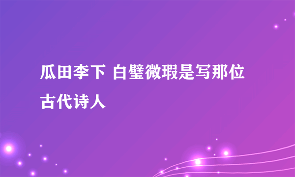 瓜田李下 白璧微瑕是写那位古代诗人