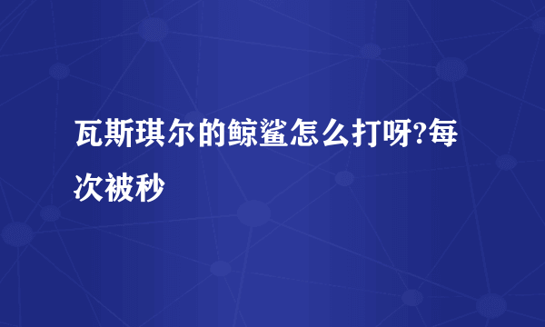 瓦斯琪尔的鲸鲨怎么打呀?每次被秒