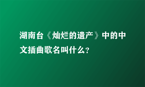 湖南台《灿烂的遗产》中的中文插曲歌名叫什么？