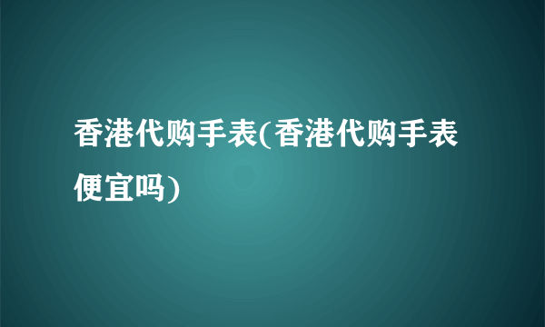 香港代购手表(香港代购手表便宜吗)