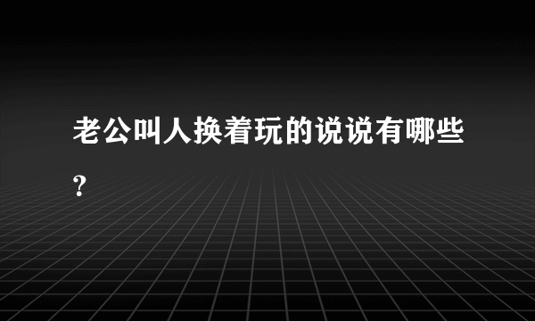 老公叫人换着玩的说说有哪些？