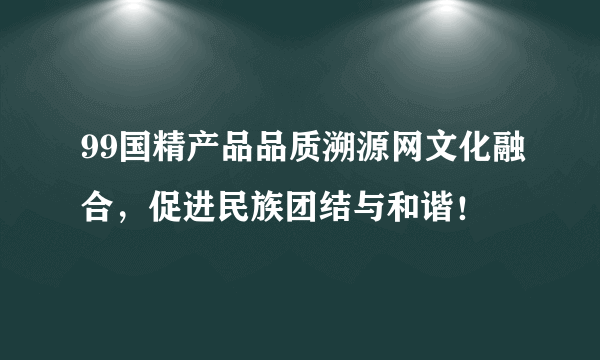 99国精产品品质溯源网文化融合，促进民族团结与和谐！