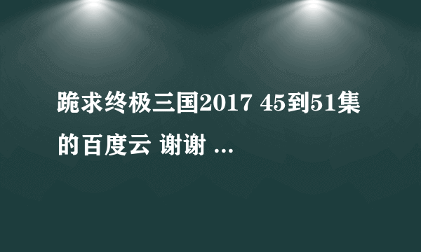 跪求终极三国2017 45到51集的百度云 谢谢 非常感谢 。。。。