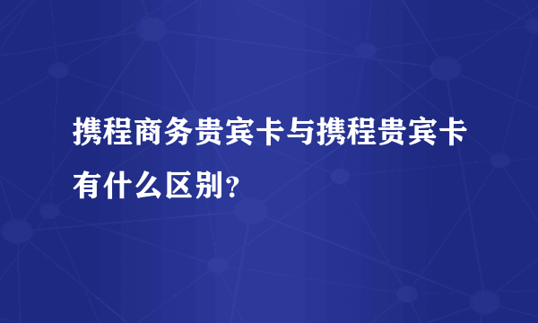 携程商务贵宾卡与携程贵宾卡有什么区别？