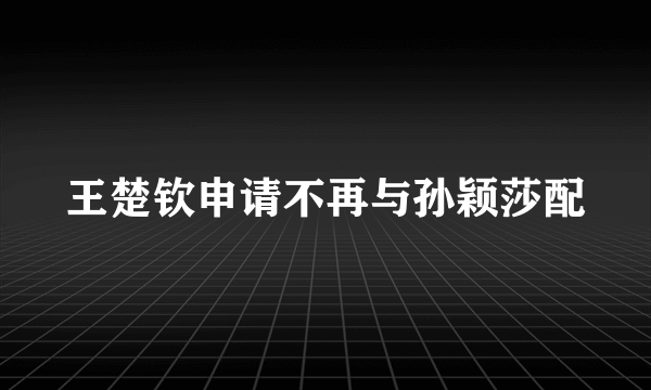 王楚钦申请不再与孙颖莎配