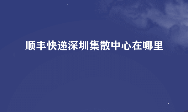 顺丰快递深圳集散中心在哪里
