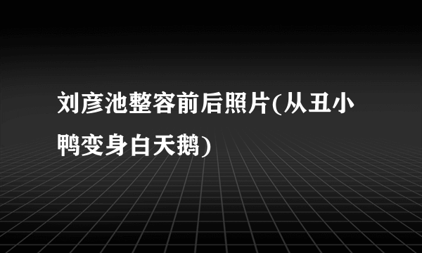 刘彦池整容前后照片(从丑小鸭变身白天鹅)
