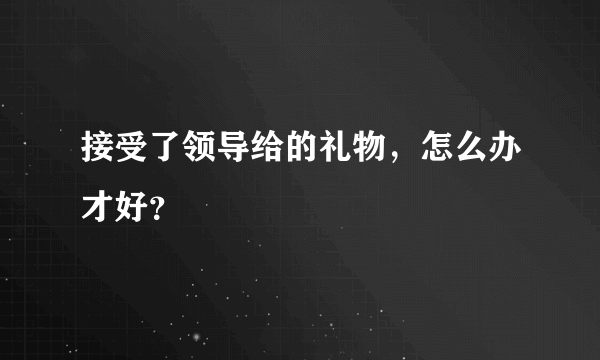 接受了领导给的礼物，怎么办才好？