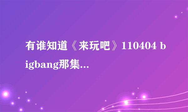 有谁知道《来玩吧》110404 bigbang那集 约第34分钟的歌曲叫什麽名字啊?